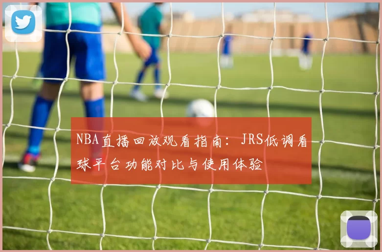 NBA直播回放观看指南：JRS低调看球平台功能对比与使用体验
