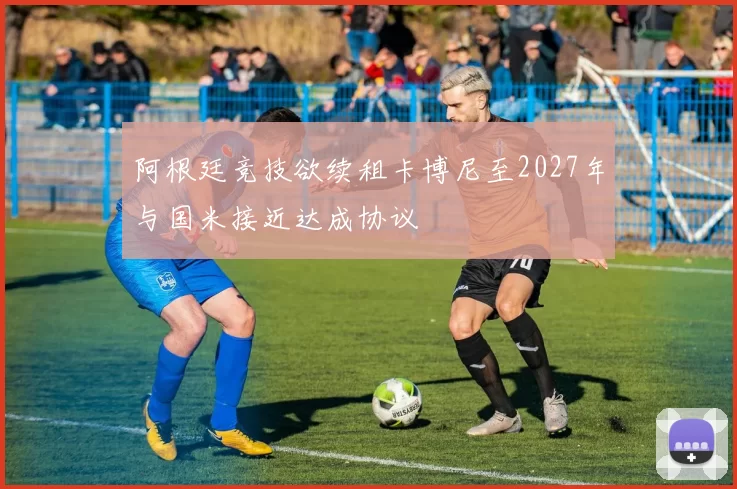 阿根廷竞技欲续租卡博尼至2027年与国米接近达成协议