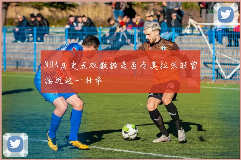 NBA历史五双数据是否存奥拉朱旺曾接近这一壮举
