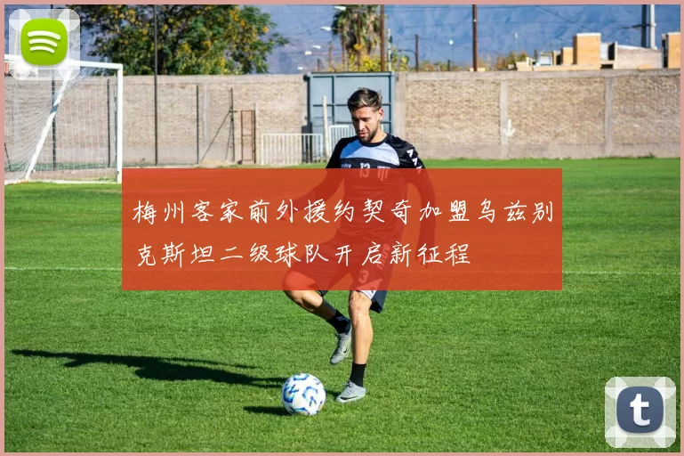梅州客家前外援约契奇加盟乌兹别克斯坦二级球队开启新征程