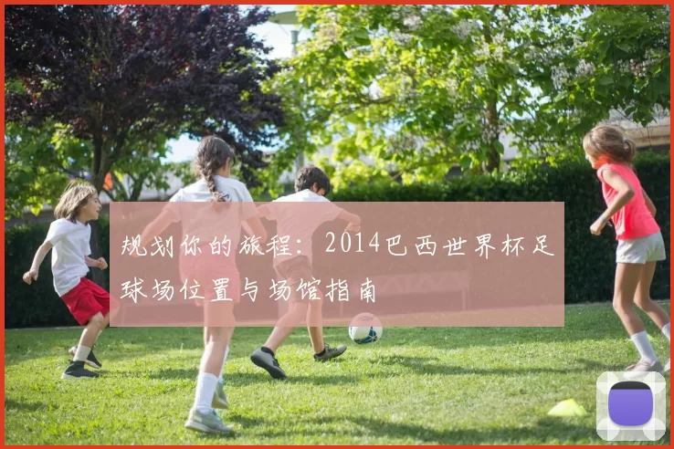 规划你的旅程:2014巴西世界杯足球场位置与场馆指南