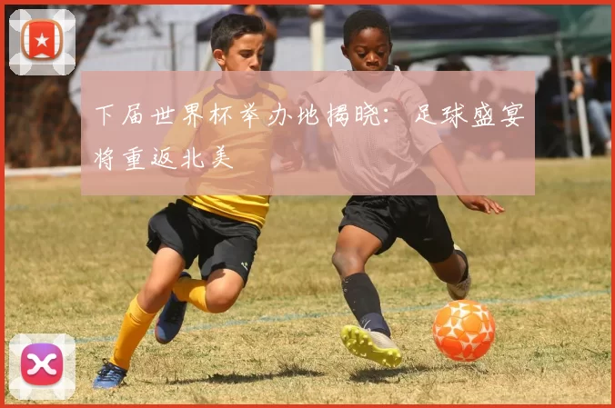 下届世界杯举办地揭晓：足球盛宴将重返北美