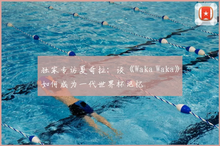 独家专访夏奇拉:谈《Waka Waka》如何成为一代世界杯记忆