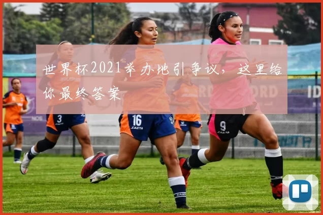 世界杯2021举办地引争议,这里给你最终答案