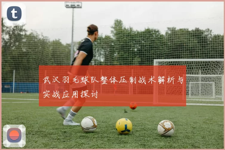 武汉羽毛球队整体压制战术解析与实战应用探讨