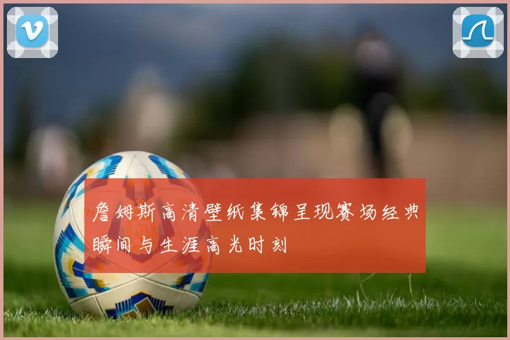 詹姆斯高清壁纸集锦呈现赛场经典瞬间与生涯高光时刻