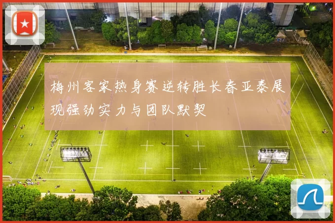 梅州客家热身赛逆转胜长春亚泰展现强劲实力与团队默契