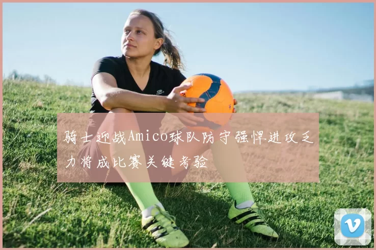 骑士迎战Amico球队防守强悍进攻乏力将成比赛关键考验