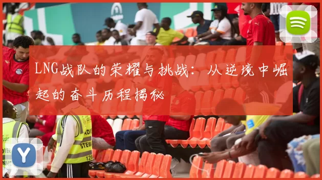 LNG战队的荣耀与挑战：从逆境中崛起的奋斗历程揭秘
