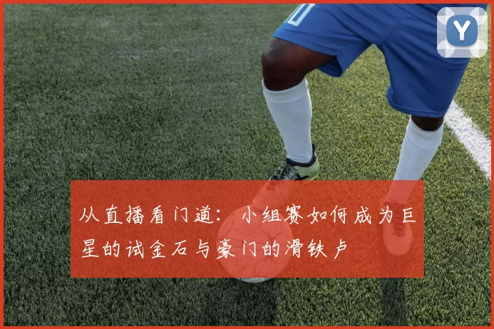 从直播看门道：小组赛如何成为巨星的试金石与豪门的滑铁卢