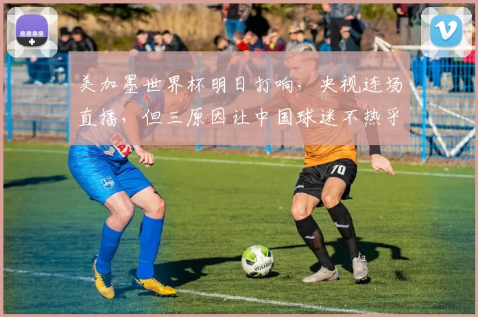 美加墨世界杯明日打响,央视连场直播,但三原因让中国球迷不热乎