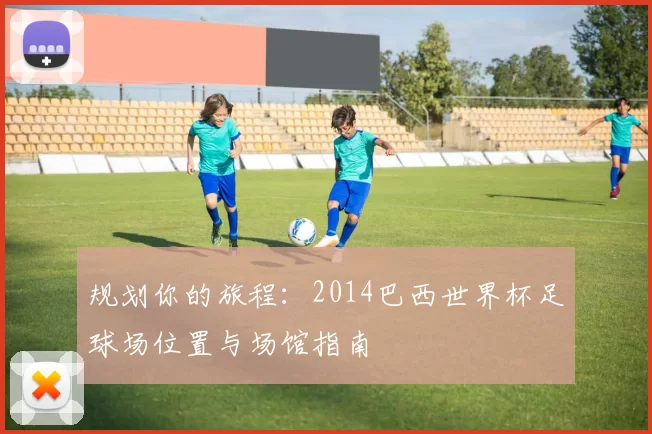 规划你的旅程:2014巴西世界杯足球场位置与场馆指南