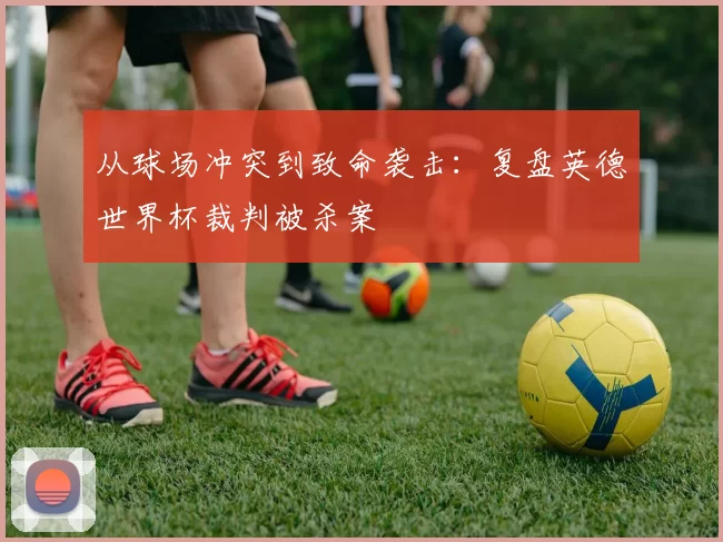 从球场冲突到致命袭击：复盘英德世界杯裁判被杀案