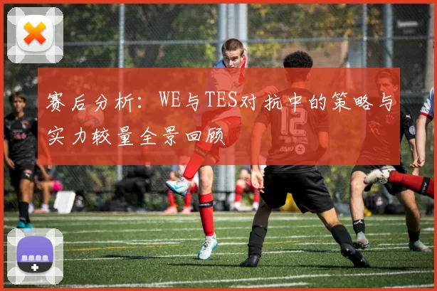 赛后分析：WE与TES对抗中的策略与实力较量全景回顾