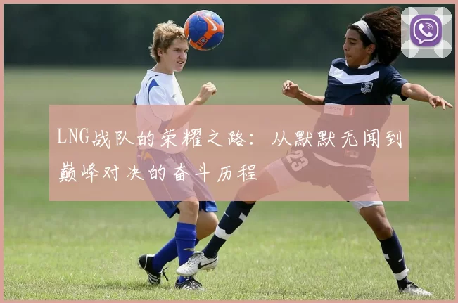 LNG战队的荣耀之路：从默默无闻到巅峰对决的奋斗历程