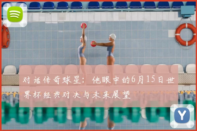 对话传奇球星:他眼中的6月15日世界杯经典对决与未来展望