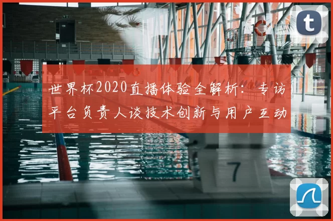 世界杯2020直播体验全解析：专访平台负责人谈技术创新与用户互动