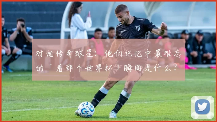 对话传奇球星:他们记忆中最难忘的「看那个世界杯」瞬间是什么?