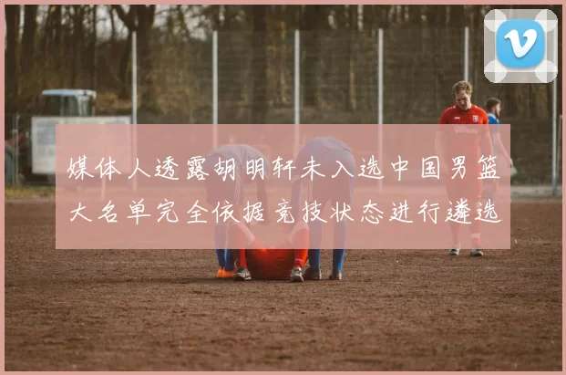 媒体人透露胡明轩未入选中国男篮大名单完全依据竞技状态进行遴选