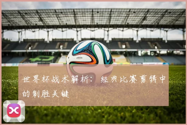 世界杯战术解析：经典比赛剪辑中的制胜关键