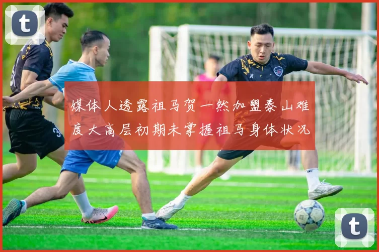 媒体人透露祖马贺一然加盟泰山难度大高层初期未掌握祖马身体状况