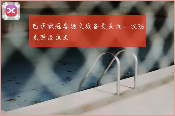 巴萨欧冠客场之战备受关注，攻防表现成焦点