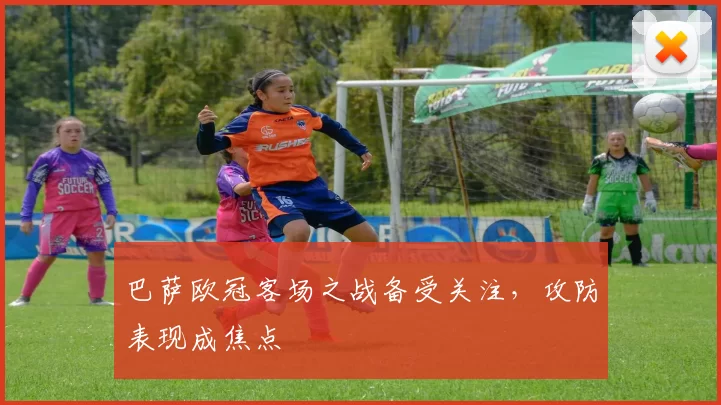 巴萨欧冠客场之战备受关注，攻防表现成焦点
