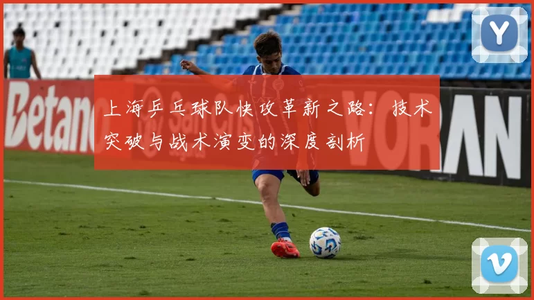 上海乒乓球队快攻革新之路:技术突破与战术演变的深度剖析
