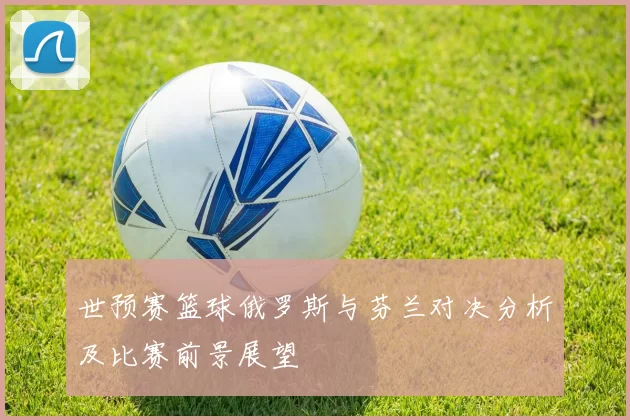 世预赛篮球俄罗斯与芬兰对决分析及比赛前景展望