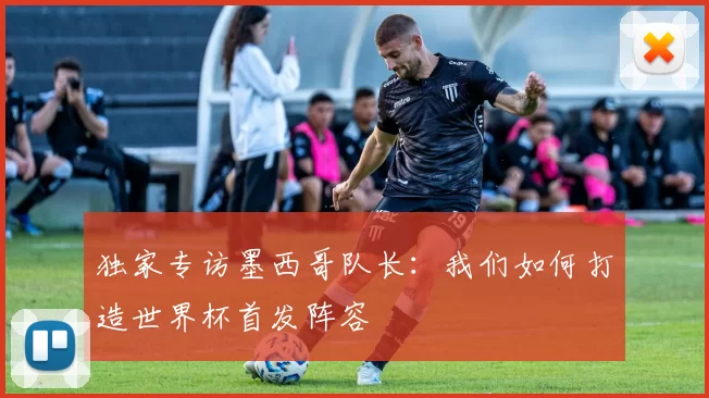 独家专访墨西哥队长：我们如何打造世界杯首发阵容