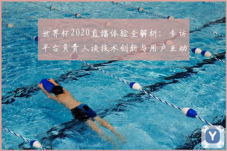 世界杯2020直播体验全解析：专访平台负责人谈技术创新与用户互动