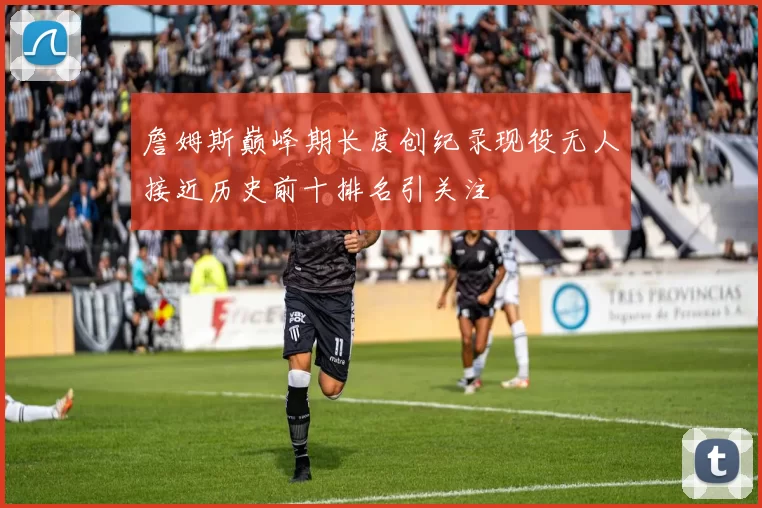 詹姆斯巅峰期长度创纪录现役无人接近历史前十排名引关注