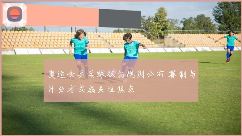 奥运会乒乓球双打规则公布 赛制与计分方式成关注焦点