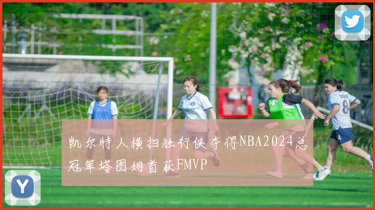 凯尔特人横扫独行侠夺得NBA2024总冠军塔图姆首获FMVP