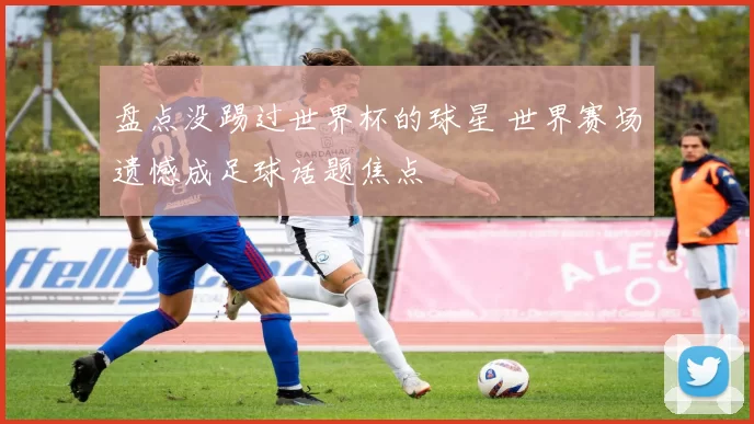 盘点没踢过世界杯的球星 世界赛场遗憾成足球话题焦点
