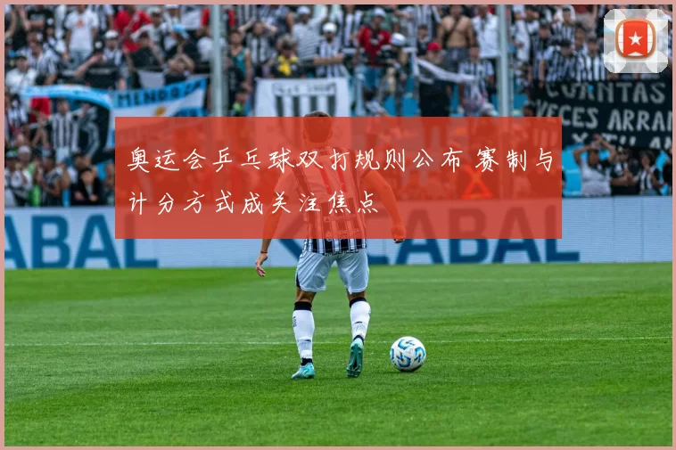 奥运会乒乓球双打规则公布 赛制与计分方式成关注焦点