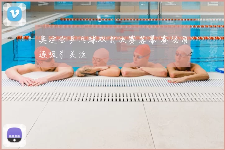 奥运会乒乓球双打决赛落幕 赛场角逐吸引关注