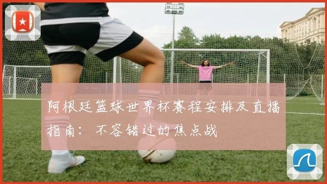 阿根廷篮球世界杯赛程安排及直播指南：不容错过的焦点战