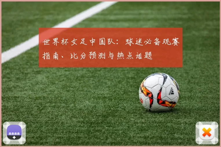世界杯女足中国队：球迷必备观赛指南、比分预测与热点话题