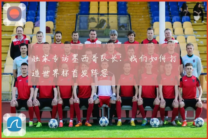 独家专访墨西哥队长：我们如何打造世界杯首发阵容