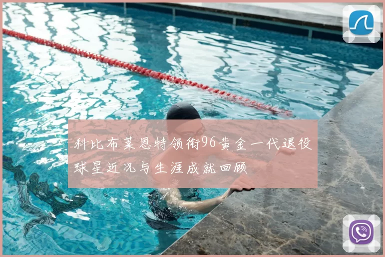 科比布莱恩特领衔96黄金一代退役球星近况与生涯成就回顾