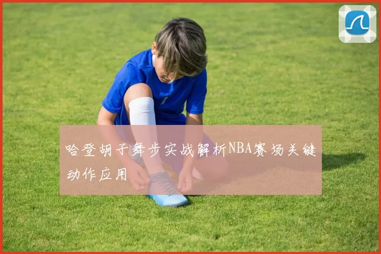 哈登胡子舞步实战解析NBA赛场关键动作应用