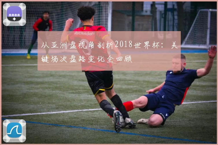 从亚洲盘视角剖析2018世界杯：关键场次盘路变化全回顾