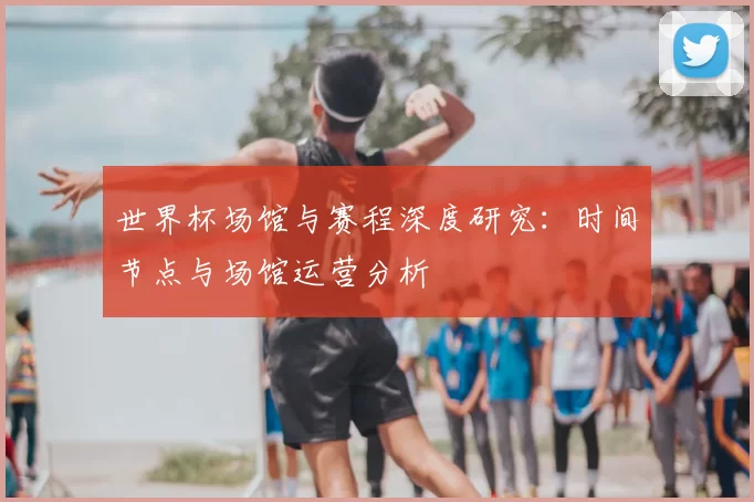 世界杯场馆与赛程深度研究：时间节点与场馆运营分析