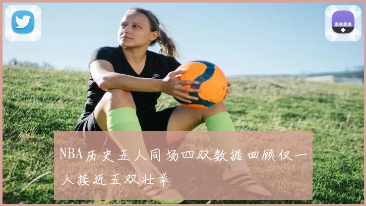 NBA历史五人同场四双数据回顾仅一人接近五双壮举