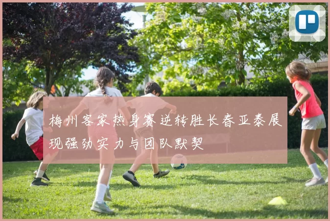 梅州客家热身赛逆转胜长春亚泰展现强劲实力与团队默契
