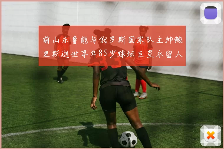 前山东鲁能与俄罗斯国家队主帅鲍里斯逝世享年85岁球坛巨星永留人间