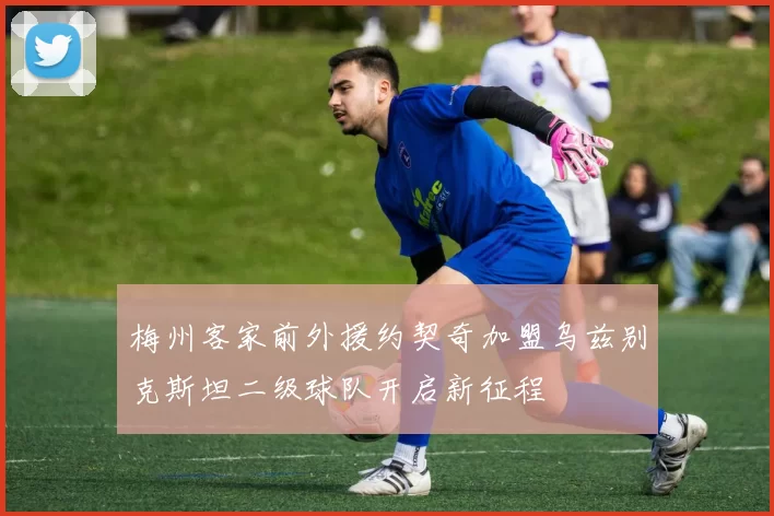 梅州客家前外援约契奇加盟乌兹别克斯坦二级球队开启新征程