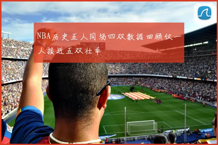 NBA历史五人同场四双数据回顾仅一人接近五双壮举