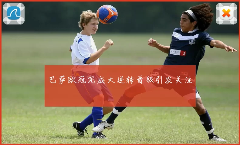 巴萨欧冠完成大逆转晋级引发关注